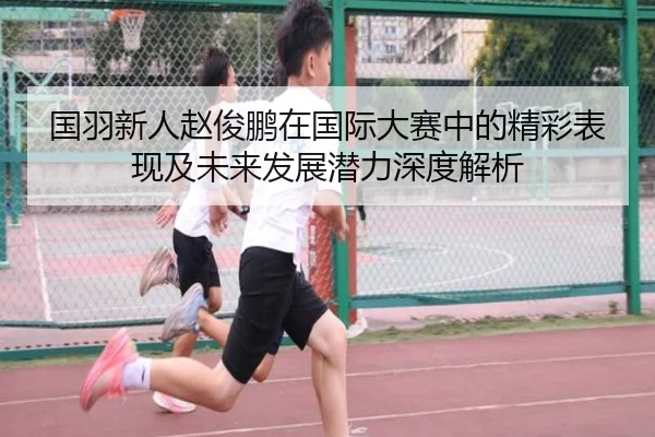 国羽新人赵俊鹏在国际大赛中的精彩表现及未来发展潜力深度解析